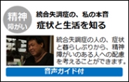 youtubeへのリンク　精神障がい　統合失調症の、私の本音　症状と生活を知る　統合失調症の人の、症状と暮らしぶりから、精神障がいのある人への配慮を考えることができます。（音声ガイド付き）（外部リンク・新しいウインドウで開きます）