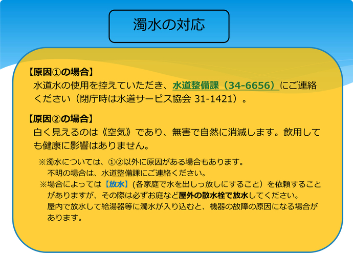 濁水の対応　原因（1）の場合　水道水の使用を控えていただき、水道整備課（電話番号：0565-34-6656）にご連絡ください。（閉庁時は水道サービス協会 電話番号：0565-31-1421）。　原因（2）の場合　白く見えるのは空気であり、無害で自然に消滅します。引用しても健康に影響はありません。